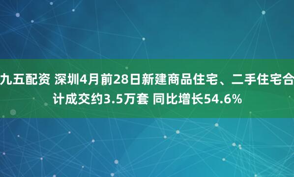 九五配资 深圳4月前28日新建商品住宅、二手住宅合计成交约3.5万套 同比增长54.6%