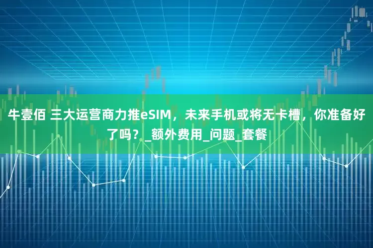牛壹佰 三大运营商力推eSIM，未来手机或将无卡槽，你准备好了吗？_额外费用_问题_套餐