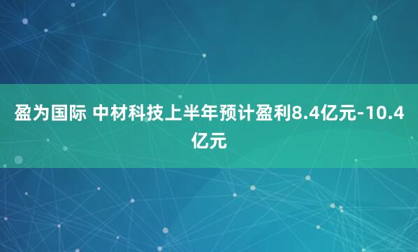 盈为国际 中材科技上半年预计盈利8.4亿元-10.4亿元