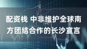 配资栈 中非维护全球南方团结合作的长沙宣言