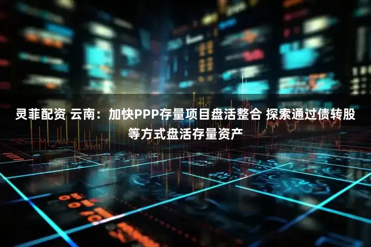 灵菲配资 云南：加快PPP存量项目盘活整合 探索通过债转股等方式盘活存量资产