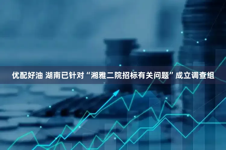优配好油 湖南已针对“湘雅二院招标有关问题”成立调查组